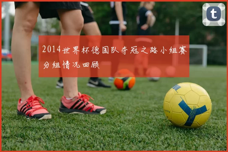 2014世界杯德国队夺冠之路小组赛分组情况回顾
