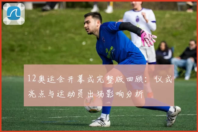 12奥运会开幕式完整版回顾：仪式亮点与运动员出场影响分析