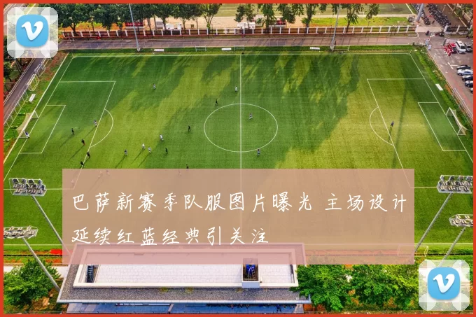 巴萨新赛季队服图片曝光 主场设计延续红蓝经典引关注