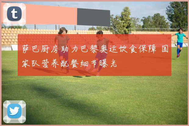 萨巴厨房助力巴黎奥运饮食保障 国家队营养配餐细节曝光