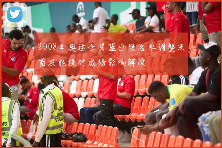 2008年奥运会男篮出场名单调整及首发轮换对成绩影响解读