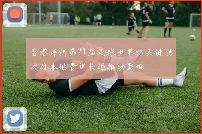 香港评析第21届足球世界杯关键场次对本地青训长远推动影响