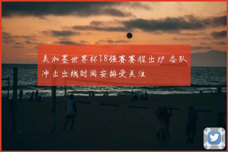 美加墨世界杯18强赛赛程出炉 各队冲击出线时间安排受关注