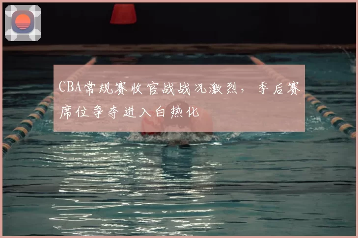CBA常规赛收官战战况激烈，季后赛席位争夺进入白热化