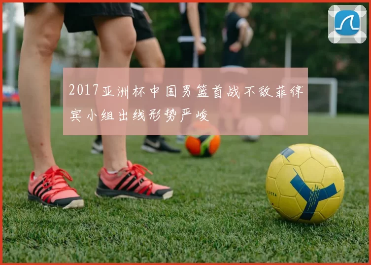 2017亚洲杯中国男篮首战不敌菲律宾小组出线形势严峻