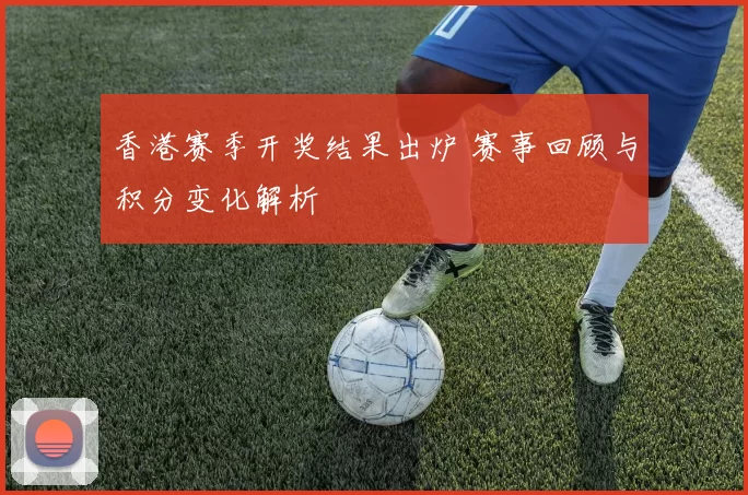 香港赛季开奖结果出炉 赛事回顾与积分变化解析