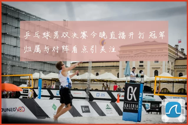 乒乓球男双决赛今晚直播开打 冠军归属与对阵看点引关注