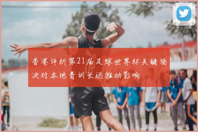 香港评析第21届足球世界杯关键场次对本地青训长远推动影响