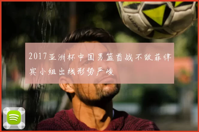 2017亚洲杯中国男篮首战不敌菲律宾小组出线形势严峻