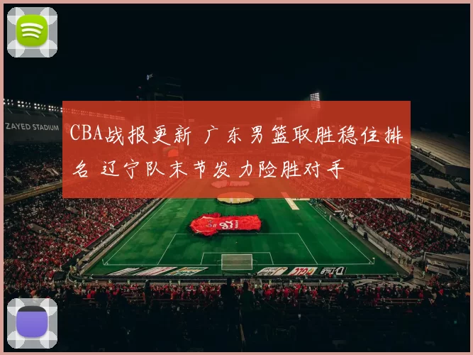 CBA战报更新 广东男篮取胜稳住排名 辽宁队末节发力险胜对手