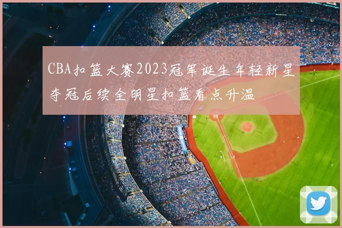 CBA扣篮大赛2023冠军诞生年轻新星夺冠后续全明星扣篮看点升温