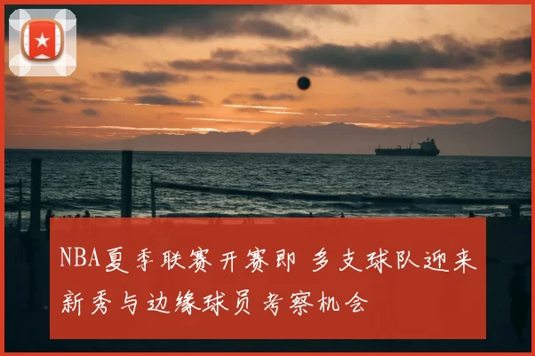 NBA夏季联赛开赛即 多支球队迎来新秀与边缘球员考察机会