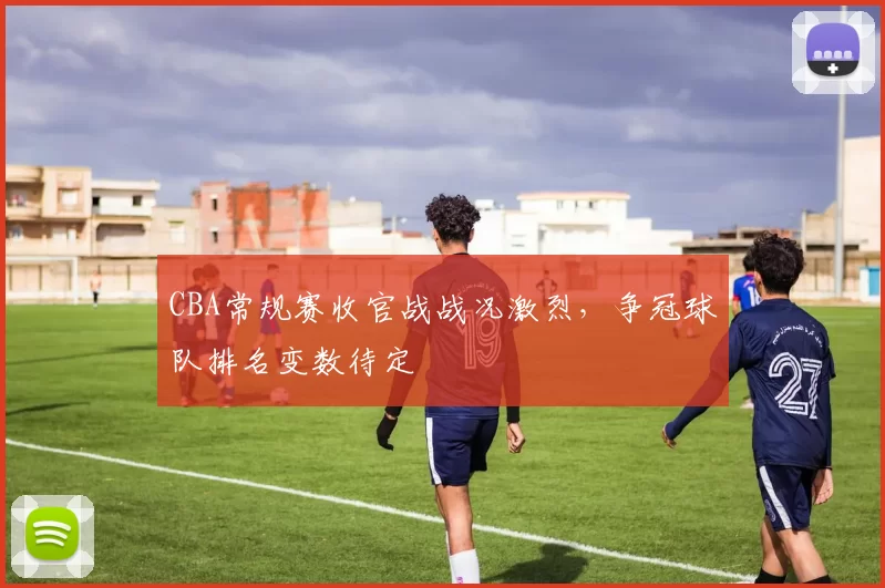 CBA常规赛收官战战况激烈，争冠球队排名变数待定
