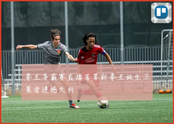 拳王争霸赛直播落幕新拳王诞生卫冕者遗憾失利