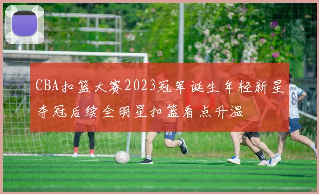 CBA扣篮大赛2023冠军诞生年轻新星夺冠后续全明星扣篮看点升温