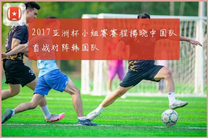 2017亚洲杯小组赛赛程揭晓中国队首战对阵韩国队