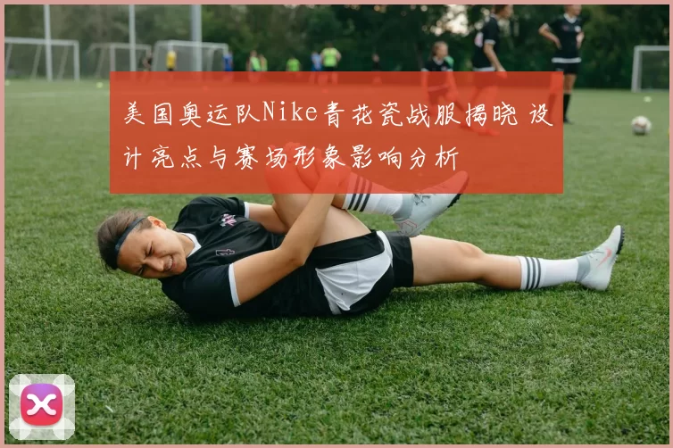 美国奥运队Nike青花瓷战服揭晓 设计亮点与赛场形象影响分析