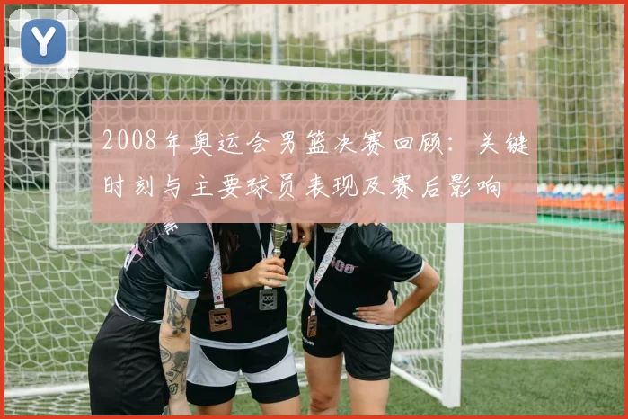 2008年奥运会男篮决赛回顾：关键时刻与主要球员表现及赛后影响