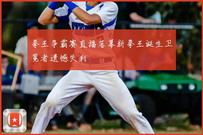 拳王争霸赛直播落幕新拳王诞生卫冕者遗憾失利