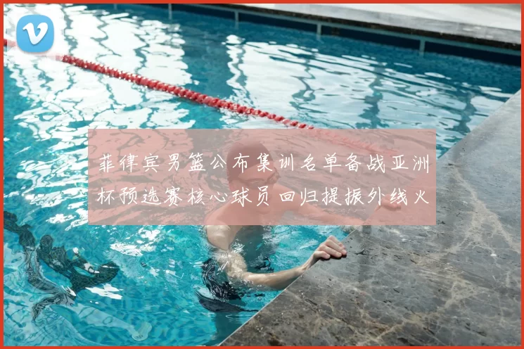 菲律宾男篮公布集训名单备战亚洲杯预选赛核心球员回归提振外线火力