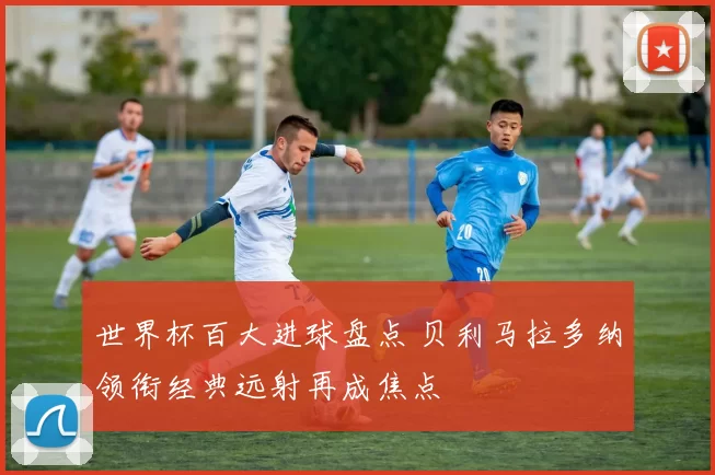 世界杯百大进球盘点 贝利马拉多纳领衔经典远射再成焦点
