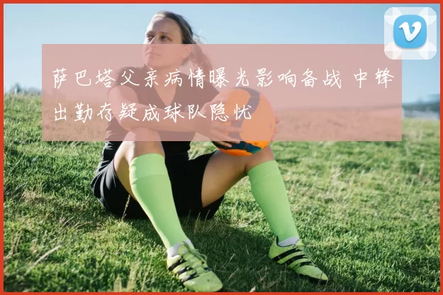 萨巴塔父亲病情曝光影响备战 中锋出勤存疑成球队隐忧