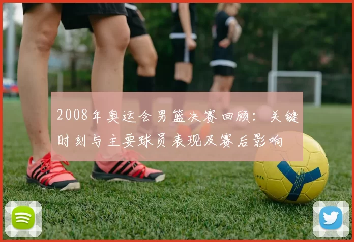 2008年奥运会男篮决赛回顾：关键时刻与主要球员表现及赛后影响