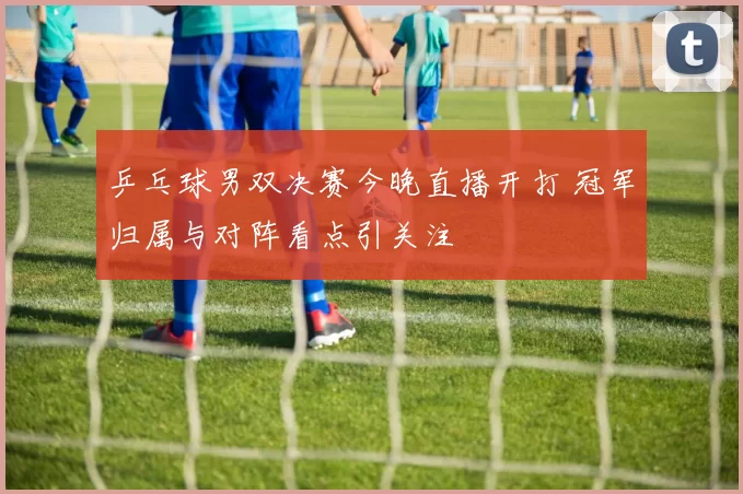 乒乓球男双决赛今晚直播开打 冠军归属与对阵看点引关注