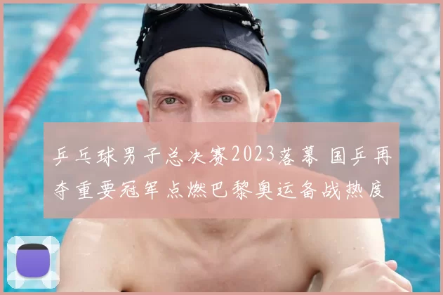 乒乓球男子总决赛2023落幕 国乒再夺重要冠军点燃巴黎奥运备战热度
