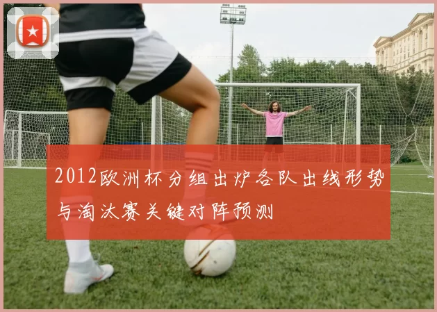 2012欧洲杯分组出炉各队出线形势与淘汰赛关键对阵预测