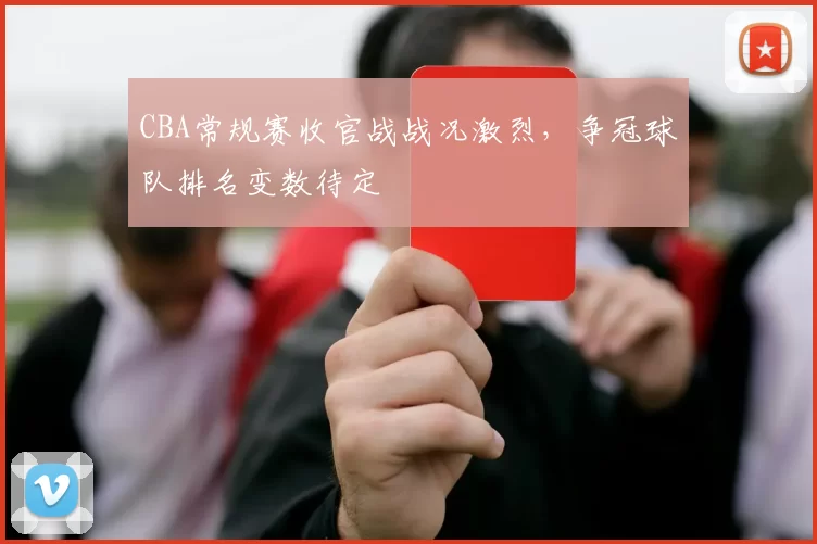 CBA常规赛收官战战况激烈，争冠球队排名变数待定