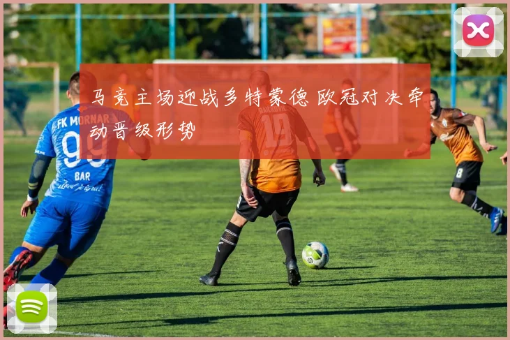 马竞主场迎战多特蒙德 欧冠对决牵动晋级形势