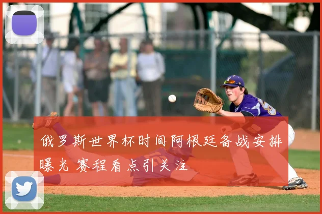 俄罗斯世界杯时间阿根廷备战安排曝光 赛程看点引关注