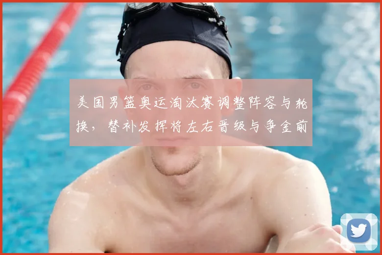 美国男篮奥运淘汰赛调整阵容与轮换，替补发挥将左右晋级与争金前景