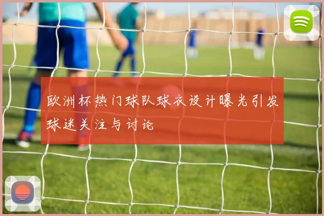 欧洲杯热门球队球衣设计曝光引发球迷关注与讨论