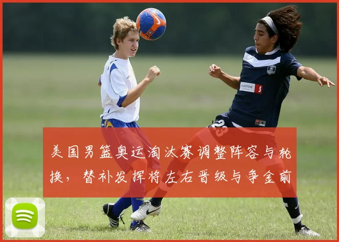 美国男篮奥运淘汰赛调整阵容与轮换，替补发挥将左右晋级与争金前景