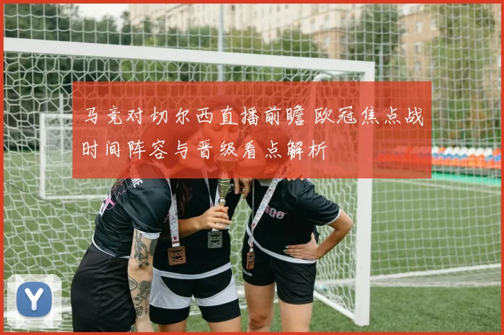 马竞对切尔西直播前瞻 欧冠焦点战时间阵容与晋级看点解析